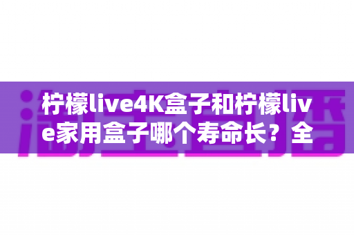 柠檬live4K盒子和柠檬live家用盒子哪个寿命长?全面解析两款电视盒子的使用寿命与选购指南 柠檬live4K盒子和柠檬live家用盒子哪个寿命长?全面解析两款电视盒子的使用寿命与选购指南