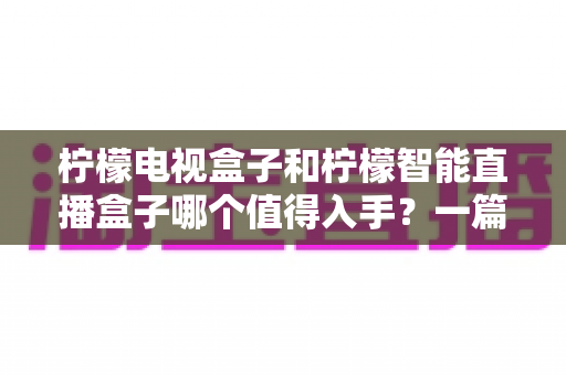 柠檬电视盒子和柠檬智能直播盒子哪个值得入手?一篇看懂差异的实用选购指南 柠檬电视盒子和柠檬智能直播盒子哪个值得入手?一篇看懂差异的实用选购指南