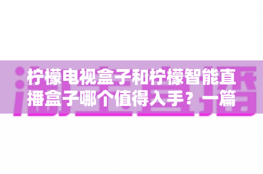 柠檬电视盒子和柠檬智能直播盒子哪个值得入手?一篇看懂差异的实用选购指南 柠檬电视盒子和柠檬智能直播盒子哪个值得入手?一篇看懂差异的实用选购指南