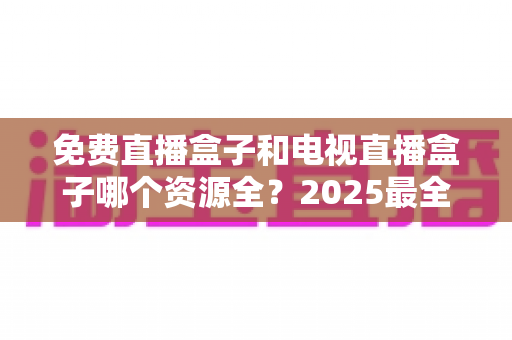 免费直播盒子和电视直播盒子哪个资源全?2025最全对比评测与选购指南一文讲透 免费直播盒子和电视直播盒子哪个资源全?2025最全对比评测与选购指南一文讲透