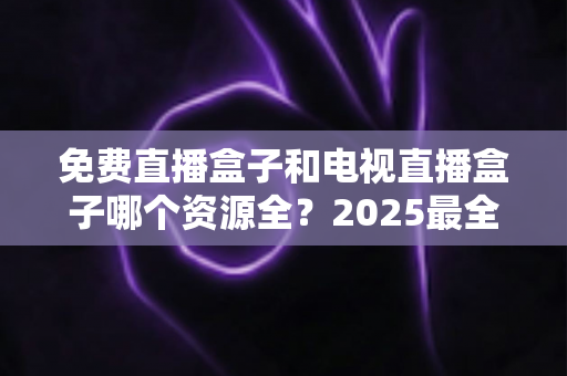 免费直播盒子和电视直播盒子哪个资源全?2025最全对比评测与选购指南一文讲透 免费直播盒子和电视直播盒子哪个资源全?2025最全对比评测与选购指南一文讲透