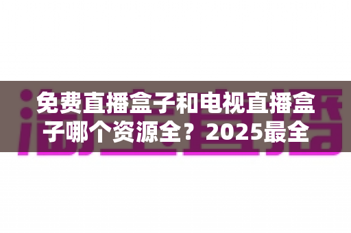 免费直播盒子和电视直播盒子哪个资源全？2025最全对比评测与选购指南一文讲透