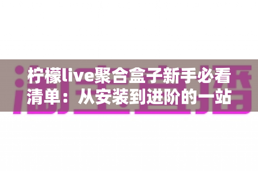 柠檬live聚合盒子新手必看清单:从安装到进阶的一站式入门指南与避坑手册 柠檬live聚合盒子新手必看清单:从安装到进阶的一站式入门指南与避坑手册