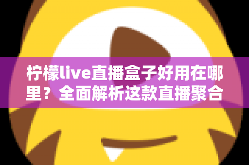 柠檬live直播盒子好用在哪里？全面解析这款直播聚合工具的核心优势与真实使用体验