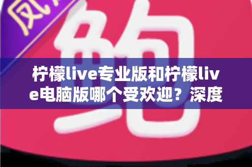 柠檬live专业版和柠檬live电脑版哪个受欢迎？深度对比评测帮你选对版本