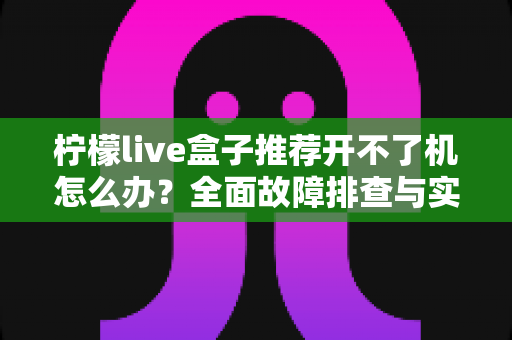 柠檬live盒子推荐开不了机怎么办?全面故障排查与实用解决指南 柠檬live盒子推荐开不了机怎么办?全面故障排查与实用解决指南