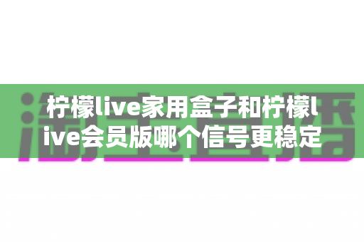 柠檬live家用盒子和柠檬live会员版哪个信号更稳定?深度对比解析与实用选购指南 柠檬live家用盒子和柠檬live会员版哪个信号更稳定?深度对比解析与实用选购指南