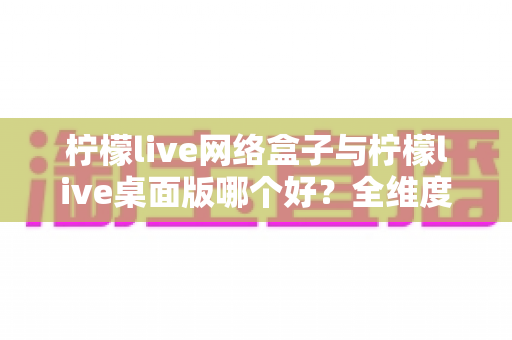 柠檬live网络盒子与柠檬live桌面版哪个好?全维度对比评测,帮你一眼选对最适合自己的版本 柠檬live网络盒子与柠檬live桌面版哪个好?全维度对比评测,帮你一眼选对最适合自己的版本