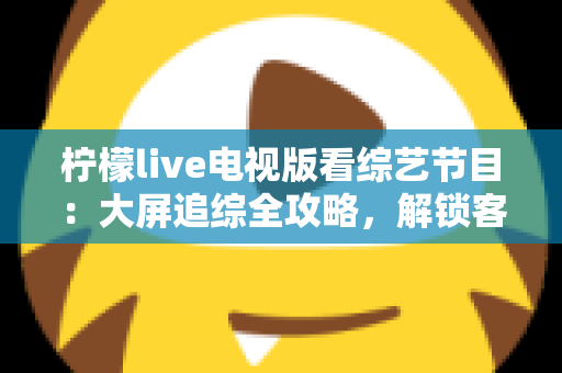 柠檬live电视版看综艺节目:大屏追综全攻略,解锁客厅娱乐新姿势 柠檬live电视版看综艺节目:大屏追综全攻略,解锁客厅娱乐新姿势