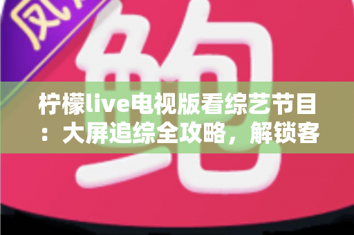 柠檬live电视版看综艺节目：大屏追综全攻略，解锁客厅娱乐新姿势