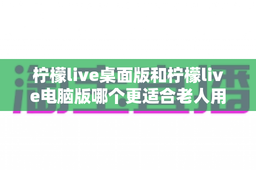 柠檬live桌面版和柠檬live电脑版哪个更适合老人用?一文读懂长辈的最佳选择 柠檬live桌面版和柠檬live电脑版哪个更适合老人用?一文读懂长辈的最佳选择