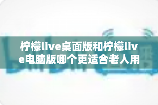柠檬live桌面版和柠檬live电脑版哪个更适合老人用?一文读懂长辈的最佳选择 柠檬live桌面版和柠檬live电脑版哪个更适合老人用?一文读懂长辈的最佳选择