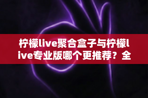 柠檬live聚合盒子与柠檬live专业版哪个更推荐？全方位对比解析帮你做出最佳选择