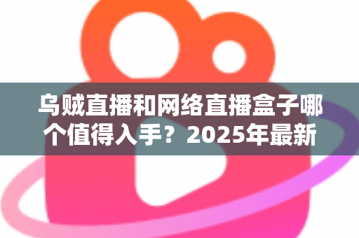 乌贼直播和网络直播盒子哪个值得入手？2025年最新选购攻略与深度对比全解析