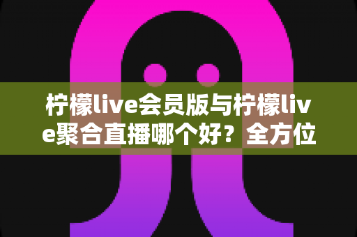 柠檬live会员版与柠檬live聚合直播哪个好?全方位深度对比助你选出最适合的直播观看方案 柠檬live会员版与柠檬live聚合直播哪个好?全方位深度对比助你选出最适合的直播观看方案
