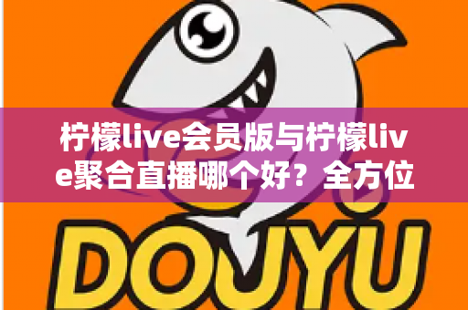 柠檬live会员版与柠檬live聚合直播哪个好？全方位深度对比助你选出最适合的直播观看方案