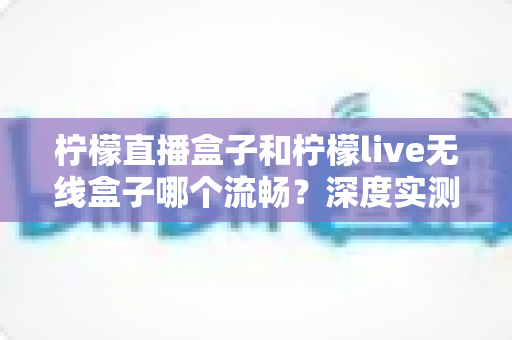 柠檬直播盒子和柠檬live无线盒子哪个流畅？深度实测对比，看完再买不踩坑