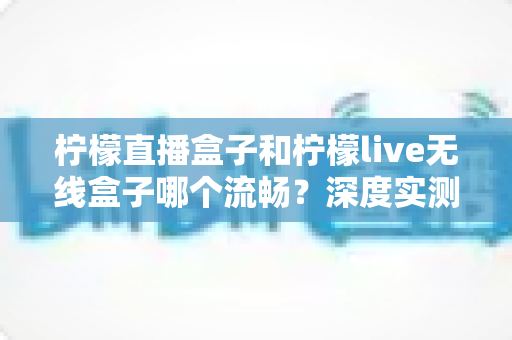 柠檬直播盒子和柠檬live无线盒子哪个流畅？深度实测对比，看完再买不踩坑