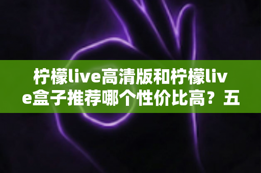 柠檬live高清版和柠檬live盒子推荐哪个性价比高?五大维度深度对比,帮你选对不踩坑 柠檬live高清版和柠檬live盒子推荐哪个性价比高?五大维度深度对比,帮你选对不踩坑