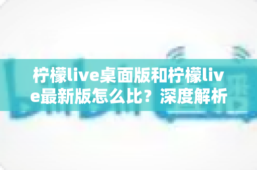 柠檬live桌面版和柠檬live最新版怎么比？深度解析两版本差异，帮你找到最适合的使用方案