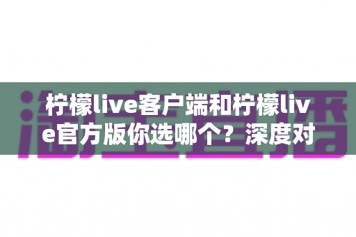 柠檬live客户端和柠檬live官方版你选哪个?深度对比分析助你轻松决策 柠檬live客户端和柠檬live官方版你选哪个?深度对比分析助你轻松决策