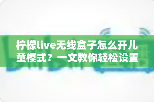 柠檬live无线盒子怎么开儿童模式？一文教你轻松设置孩子专属观影空间，守护健康成长
