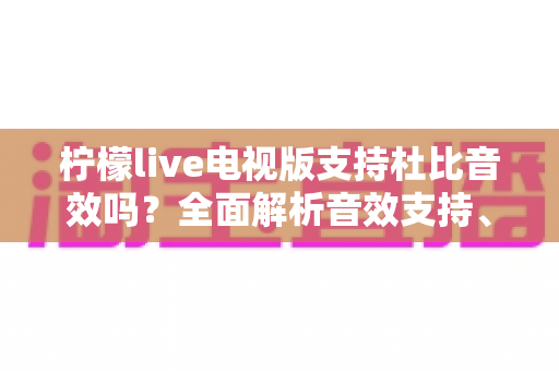 柠檬live电视版支持杜比音效吗?全面解析音效支持、开启方法与观影体验优化指南 柠檬live电视版支持杜比音效吗?全面解析音效支持、开启方法与观影体验优化指南