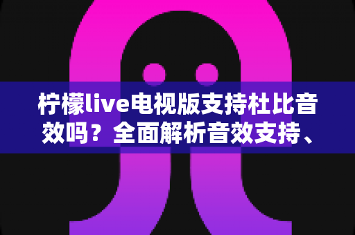 柠檬live电视版支持杜比音效吗?全面解析音效支持、开启方法与观影体验优化指南 柠檬live电视版支持杜比音效吗?全面解析音效支持、开启方法与观影体验优化指南