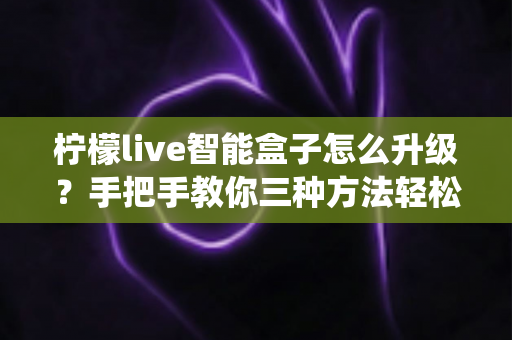 柠檬live智能盒子怎么升级？手把手教你三种方法轻松完成系统更新全攻略