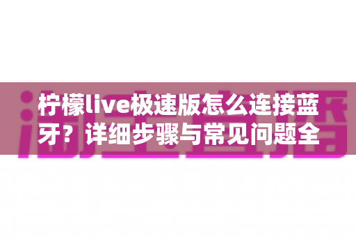 柠檬live极速版怎么连接蓝牙？详细步骤与常见问题全解析