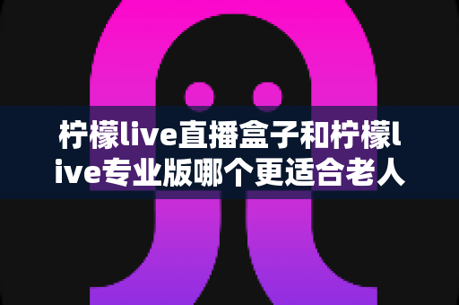 柠檬live直播盒子和柠檬live专业版哪个更适合老人用?——写给儿女们的长辈观影选购全攻略 柠檬live直播盒子和柠檬live专业版哪个更适合老人用?——写给儿女们的长辈观影选购全攻略