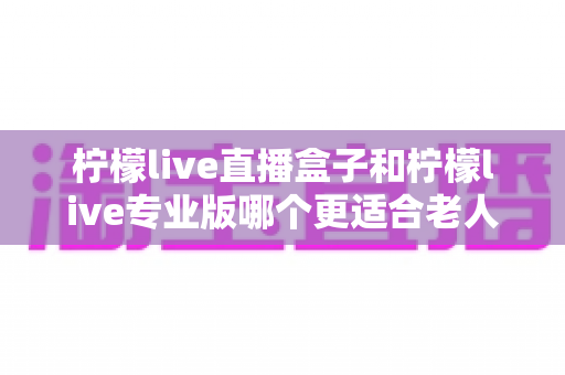 柠檬live直播盒子和柠檬live专业版哪个更适合老人用？——写给儿女们的长辈观影选购全攻略