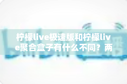 柠檬live极速版和柠檬live聚合盒子有什么不同？两款直播工具核心区别深度解析与选购指南