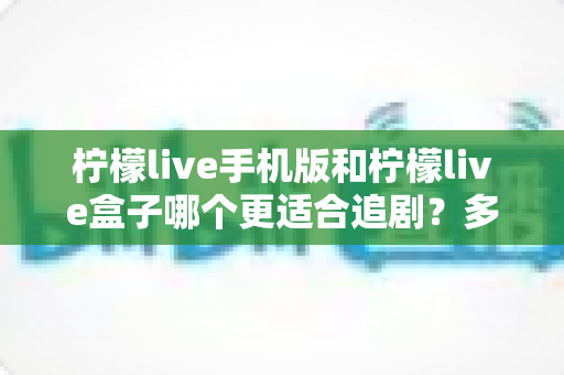 柠檬live手机版和柠檬live盒子哪个更适合追剧？多维度深度对比，帮你找到最舒服的追剧方式