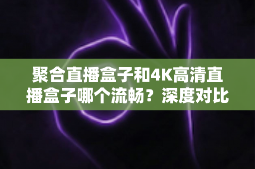 聚合直播盒子和4K高清直播盒子哪个流畅？深度对比解析帮你选对不踩坑