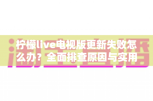 柠檬live电视版更新失败怎么办？全面排查原因与实用解决方案一文讲透