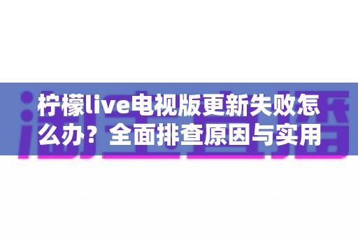 柠檬live电视版更新失败怎么办？全面排查原因与实用解决方案一文讲透