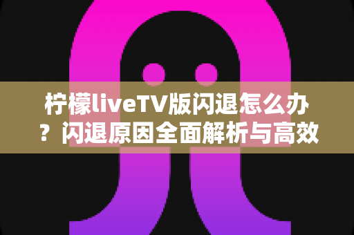 柠檬liveTV版闪退怎么办?闪退原因全面解析与高效解决方法指南 柠檬liveTV版闪退怎么办?闪退原因全面解析与高效解决方法指南