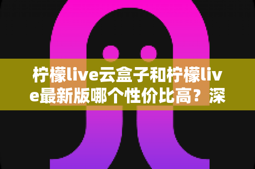 柠檬live云盒子和柠檬live最新版哪个性价比高？深度对比评测帮你选