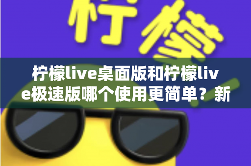 柠檬live桌面版和柠檬live极速版哪个使用更简单?新手必看的全面对比与选择指南 柠檬live桌面版和柠檬live极速版哪个使用更简单?新手必看的全面对比与选择指南
