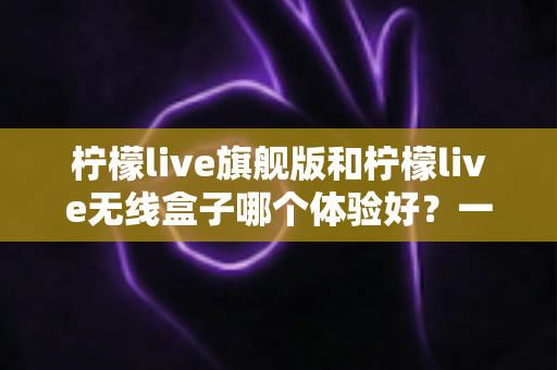 柠檬live旗舰版和柠檬live无线盒子哪个体验好?一文读懂两者差异,选对不踩坑 柠檬live旗舰版和柠檬live无线盒子哪个体验好?一文读懂两者差异,选对不踩坑