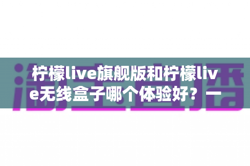 柠檬live旗舰版和柠檬live无线盒子哪个体验好？一文读懂两者差异，选对不踩坑