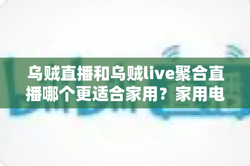 乌贼直播和乌贼live聚合直播哪个更适合家用？家用电视直播软件深度对比与选购指南