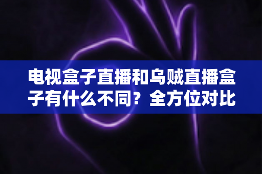 电视盒子直播和乌贼直播盒子有什么不同?全方位对比解析与家庭选购指南 电视盒子直播和乌贼直播盒子有什么不同?全方位对比解析与家庭选购指南