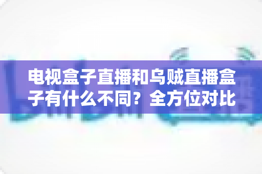 电视盒子直播和乌贼直播盒子有什么不同?全方位对比解析与家庭选购指南 电视盒子直播和乌贼直播盒子有什么不同?全方位对比解析与家庭选购指南
