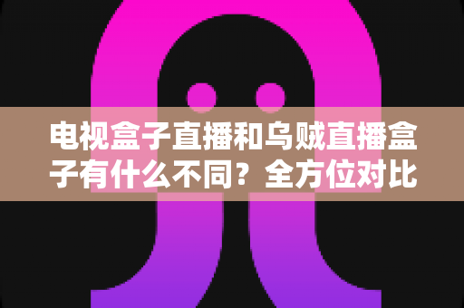 电视盒子直播和乌贼直播盒子有什么不同？全方位对比解析与家庭选购指南
