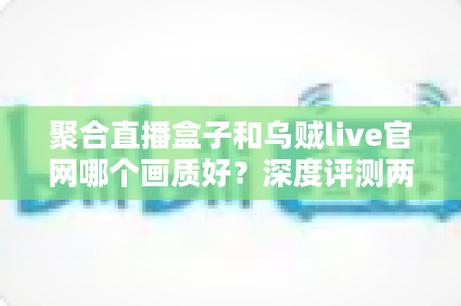 聚合直播盒子和乌贼live官网哪个画质好？深度评测两大平台画质差异，帮你选对高清观影方案