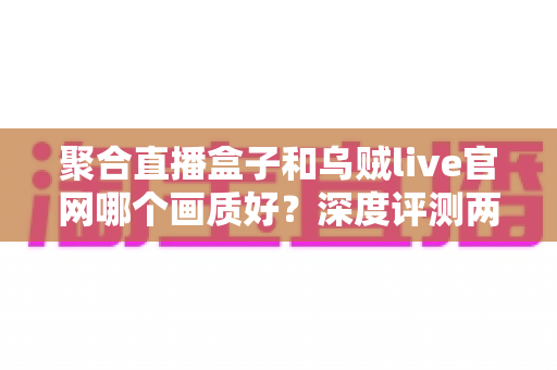 聚合直播盒子和乌贼live官网哪个画质好？深度评测两大平台画质差异，帮你选对高清观影方案