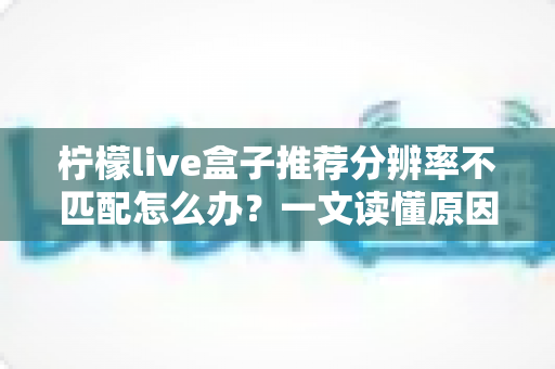 柠檬live盒子推荐分辨率不匹配怎么办?一文读懂原因与解决方法,轻松恢复高清观影体验 柠檬live盒子推荐分辨率不匹配怎么办?一文读懂原因与解决方法,轻松恢复高清观影体验