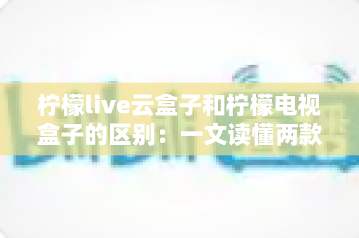 柠檬live云盒子和柠檬电视盒子的区别:一文读懂两款设备,选购不再迷茫 柠檬live云盒子和柠檬电视盒子的区别:一文读懂两款设备,选购不再迷茫
